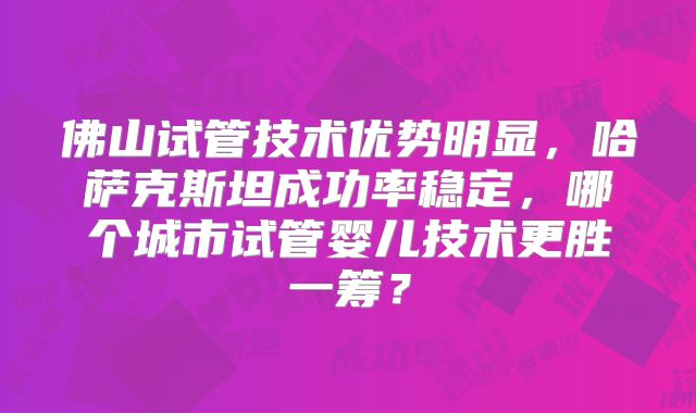 佛山试管技术优势明显,哈萨克斯坦成功率稳定,哪个城市试管婴儿技术更胜一筹?