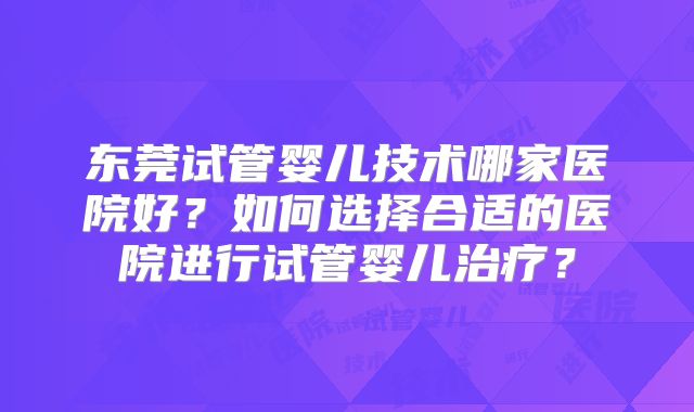 东莞试管婴儿技术哪家医院好？如何选择合适的医院进行试管婴儿治疗？