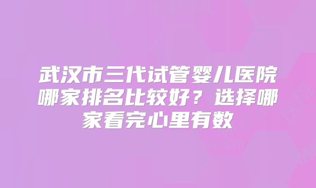 武汉市三代试管婴儿医院哪家排名比较好？选择哪家看完心里有数