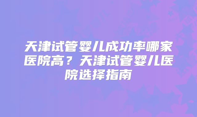 天津试管婴儿成功率哪家医院高?天津试管婴儿医院选择指南