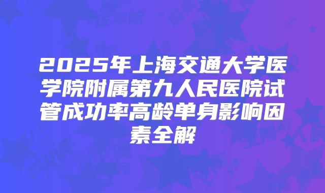 2025年上海交通大学医学院附属第九人民医院试管成功率高龄单身影响因素全解