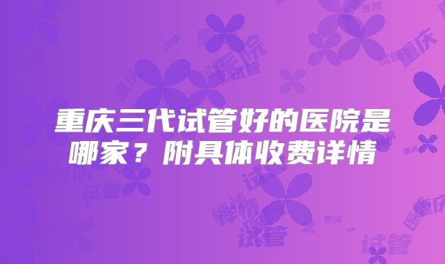 重庆三代试管好的医院是哪家?附具体收费详情