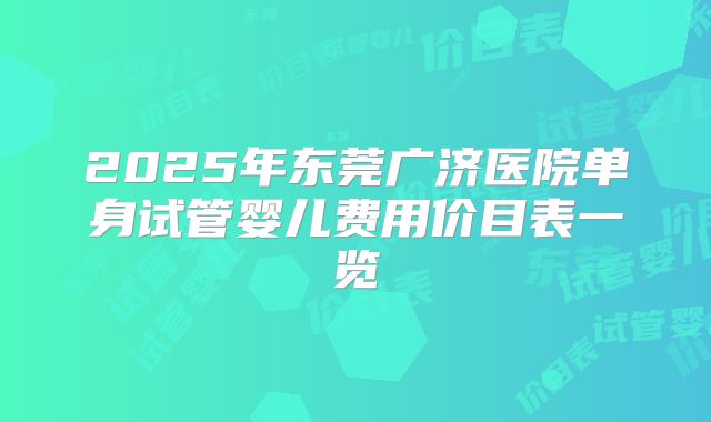2025年东莞广济医院单身试管婴儿费用价目表一览