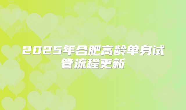 2025年合肥高龄单身试管流程更新