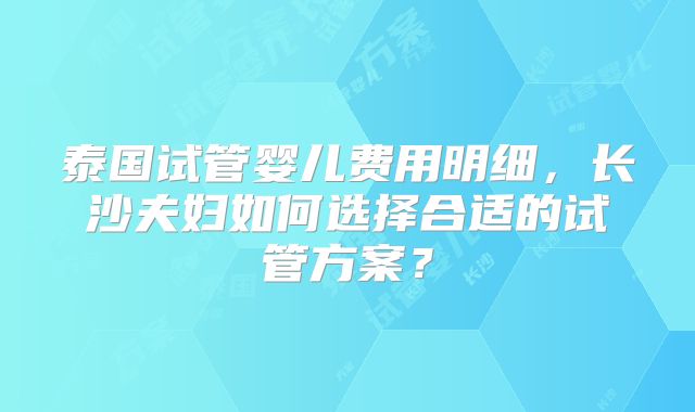 泰国试管婴儿费用明细，长沙夫妇如何选择合适的试管方案？