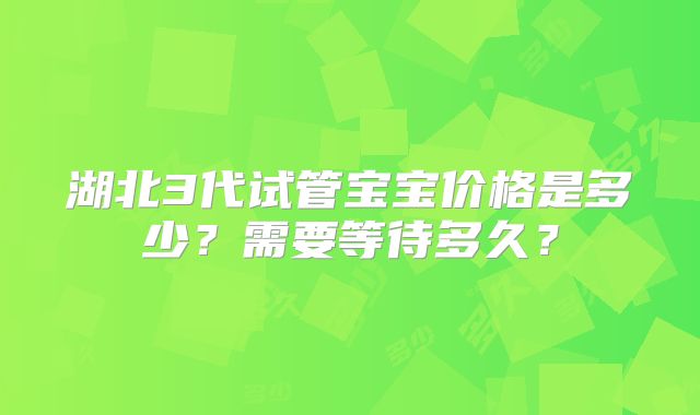 湖北3代试管宝宝价格是多少?需要等待多久?