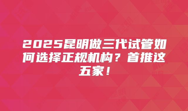 2025昆明做三代试管如何选择正规机构?首推这五家!