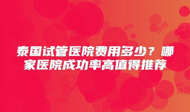 泰国试管医院费用多少?哪家医院成功率高值得推荐
