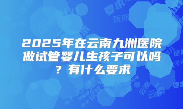 2025年在云南九洲医院做试管婴儿生孩子可以吗?有什么要求