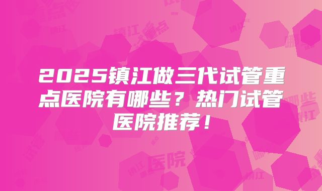 2025镇江做三代试管重点医院有哪些?热门试管医院推荐!
