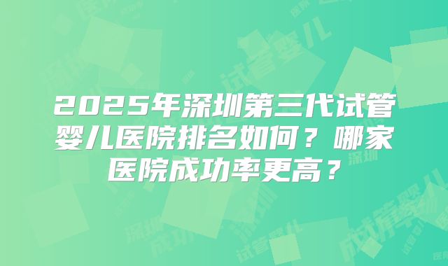 2025年深圳第三代试管婴儿医院排名如何?哪家医院成功率更高?