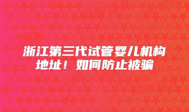 浙江第三代试管婴儿机构地址！如何防止被骗