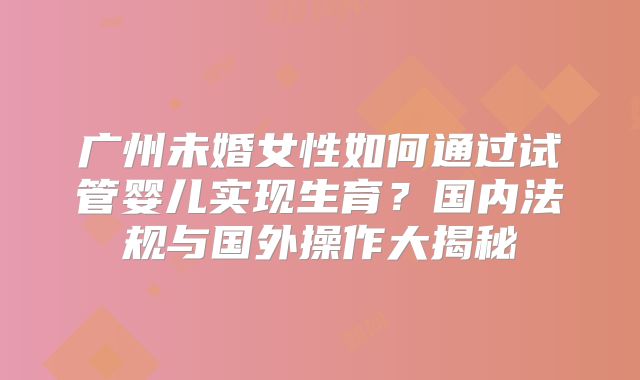 广州未婚女性如何通过试管婴儿实现生育?国内法规与国外操作大揭秘