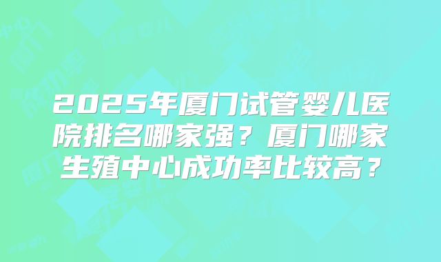 2025年厦门试管婴儿医院排名哪家强?厦门哪家生殖中心成功率比较高?