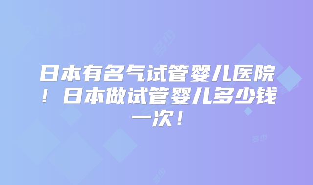 日本有名气试管婴儿医院!日本做试管婴儿多少钱一次!