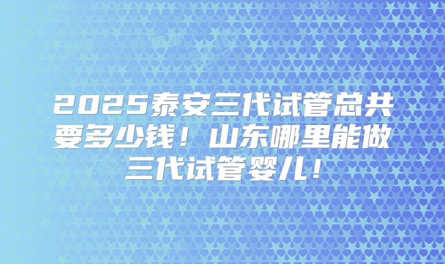 2025泰安三代试管总共要多少钱!山东哪里能做三代试管婴儿!