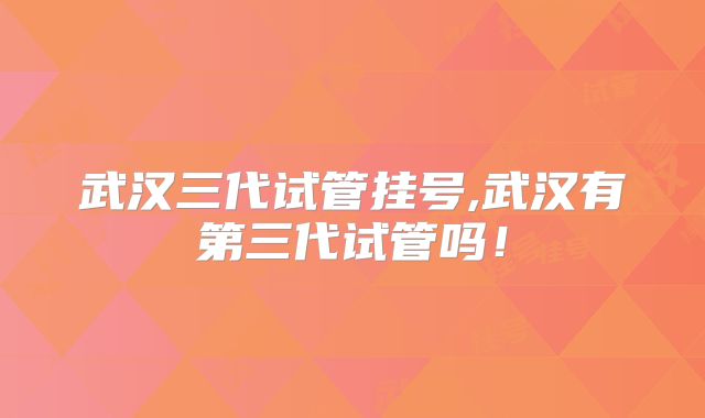 武汉三代试管挂号,武汉有第三代试管吗！