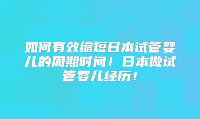如何有效缩短日本试管婴儿的周期时间！日本做试管婴儿经历！