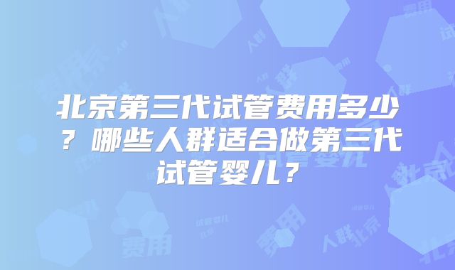北京第三代试管费用多少?哪些人群适合做第三代试管婴儿?