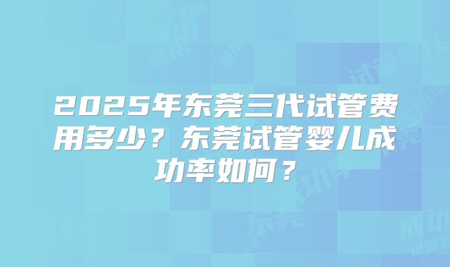 2025年东莞三代试管费用多少?东莞试管婴儿成功率如何?