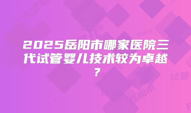 2025岳阳市哪家医院三代试管婴儿技术较为卓越?
