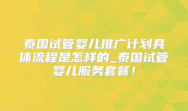 泰国试管婴儿推广计划具体流程是怎样的_泰国试管婴儿服务套餐!