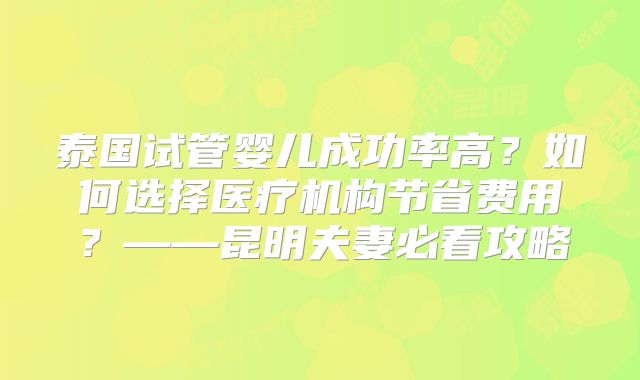 泰国试管婴儿成功率高?如何选择医疗机构节省费用?——昆明夫妻必看攻略