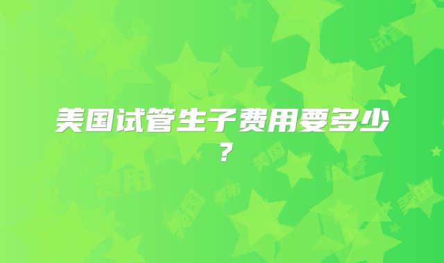 美国试管生子费用要多少?