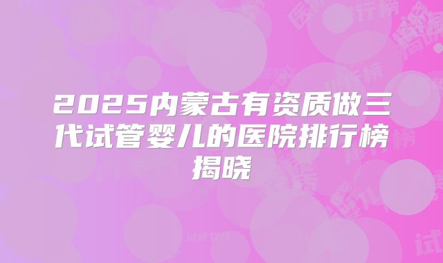 2025内蒙古有资质做三代试管婴儿的医院排行榜揭晓