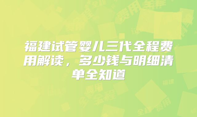 福建试管婴儿三代全程费用解读，多少钱与明细清单全知道