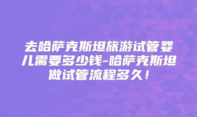 去哈萨克斯坦旅游试管婴儿需要多少钱-哈萨克斯坦做试管流程多久！