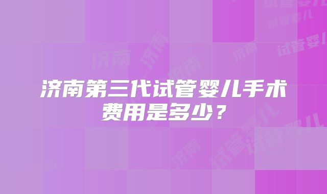 济南第三代试管婴儿手术费用是多少?