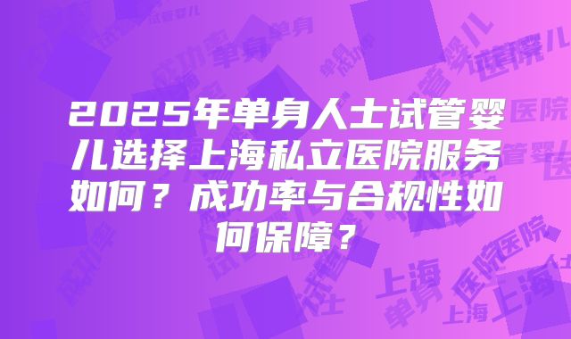 2025年单身人士试管婴儿选择上海私立医院服务如何?成功率与合规性如何保障?