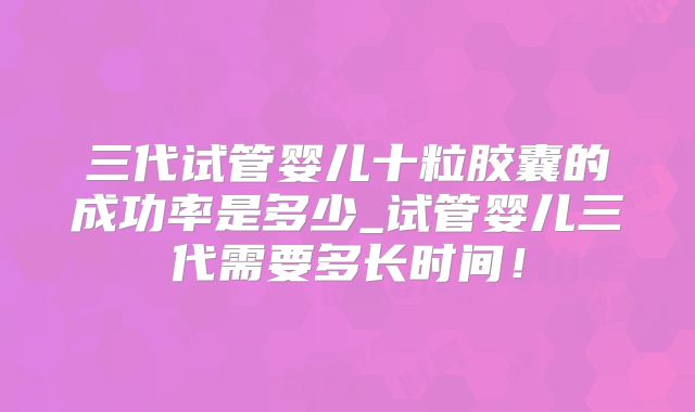 三代试管婴儿十粒胶囊的成功率是多少_试管婴儿三代需要多长时间！