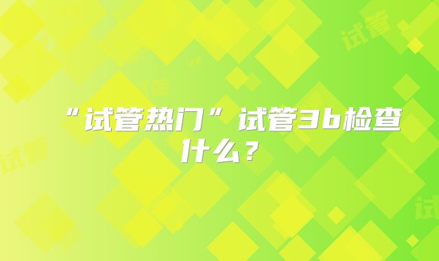 “试管热门”试管3b检查什么?