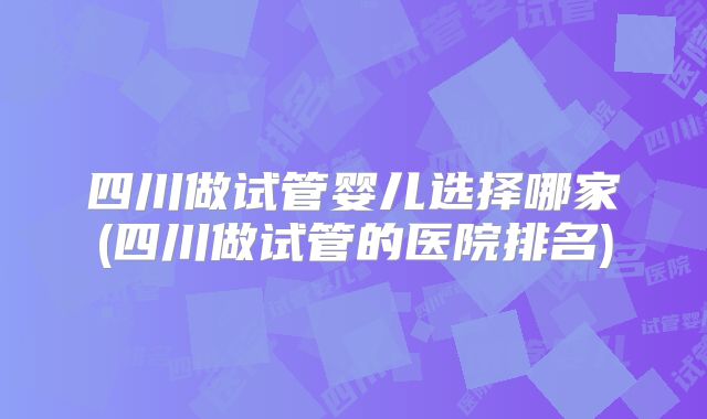 四川做试管婴儿选择哪家(四川做试管的医院排名)