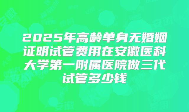 2025年高龄单身无婚姻证明试管费用在安徽医科大学第一附属医院做三代试管多少钱