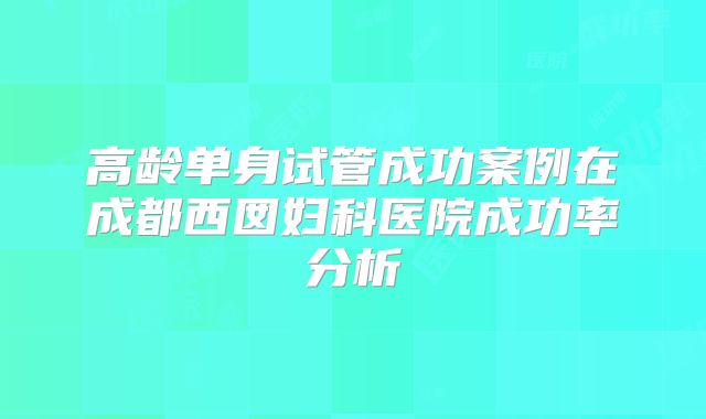 高龄单身试管成功案例在成都西囡妇科医院成功率分析