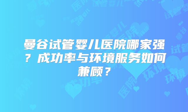 曼谷试管婴儿医院哪家强？成功率与环境服务如何兼顾？