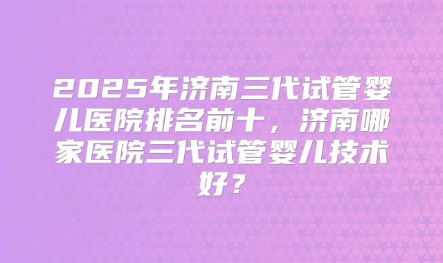 2025年济南三代试管婴儿医院排名前十,济南哪家医院三代试管婴儿技术好?