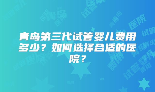青岛第三代试管婴儿费用多少?如何选择合适的医院?