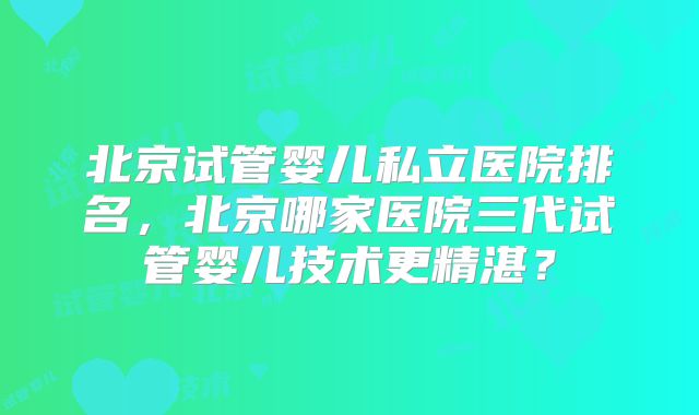 北京试管婴儿私立医院排名,北京哪家医院三代试管婴儿技术更精湛?