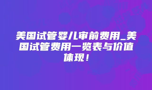 美国试管婴儿审前费用_美国试管费用一览表与价值体现!