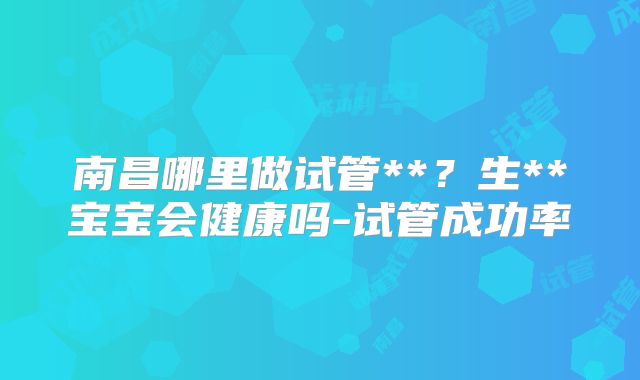 南昌哪里做试管**？生**宝宝会健康吗-试管成功率