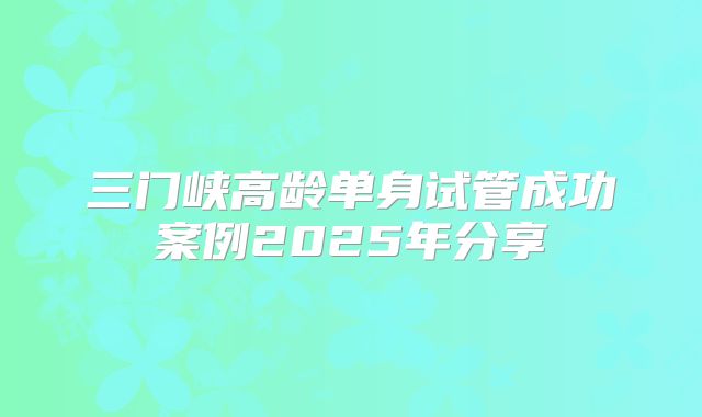 三门峡高龄单身试管成功案例2025年分享