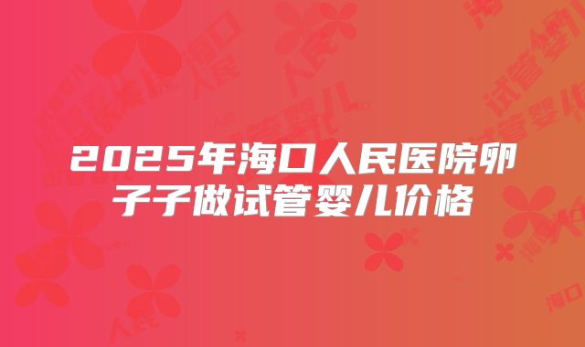 2025年海口人民医院卵子子做试管婴儿价格