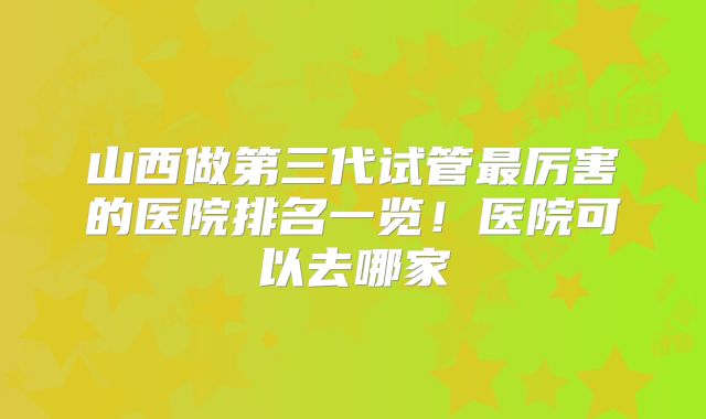 山西做第三代试管最厉害的医院排名一览!医院可以去哪家