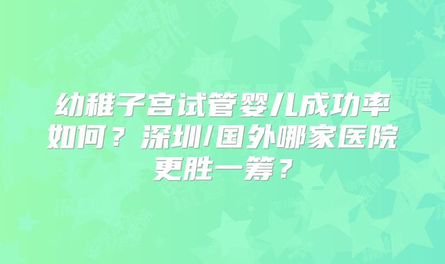 幼稚子宫试管婴儿成功率如何?深圳/国外哪家医院更胜一筹?