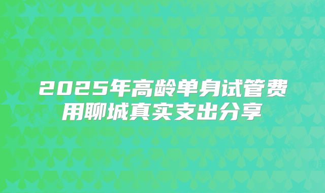 2025年高龄单身试管费用聊城真实支出分享