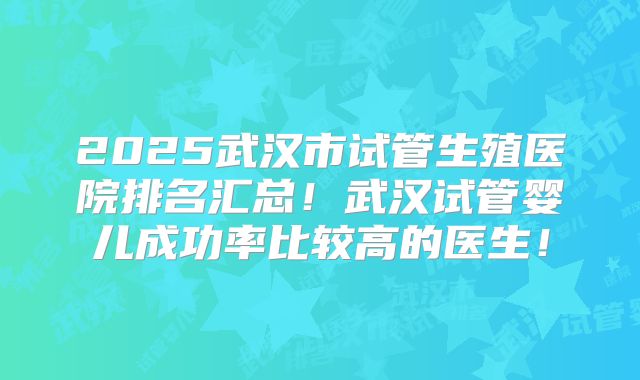 2025武汉市试管生殖医院排名汇总!武汉试管婴儿成功率比较高的医生!